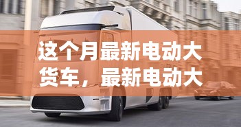 最新電動大貨車購買與使用指南，從入門到精通——本月最新電動大貨車介紹