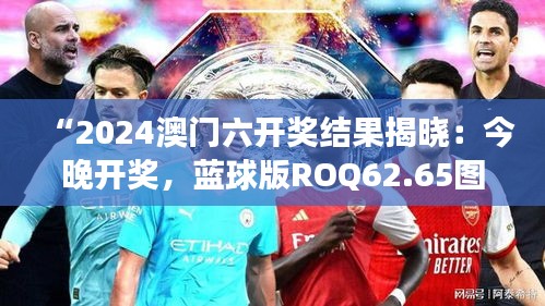 “2024澳門六開獎結果揭曉：今晚開獎，藍球版ROQ62.65圖庫精彩解讀”