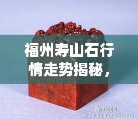 福州壽山石行情走勢(shì)揭秘，今年的市場(chǎng)趨勢(shì)與收藏價(jià)值分析