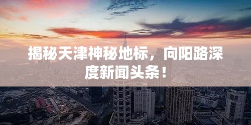 揭秘天津神秘地標(biāo)，向陽路深度新聞頭條！