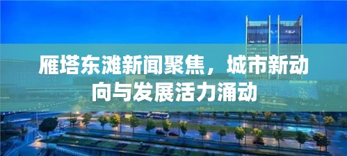 雁塔東灘新聞聚焦，城市新動(dòng)向與發(fā)展活力涌動(dòng)