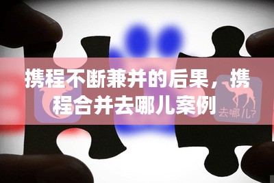 攜程不斷兼并的后果，攜程合并去哪兒案例 