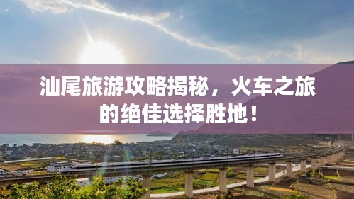 汕尾旅游攻略揭秘，火車之旅的絕佳選擇勝地！